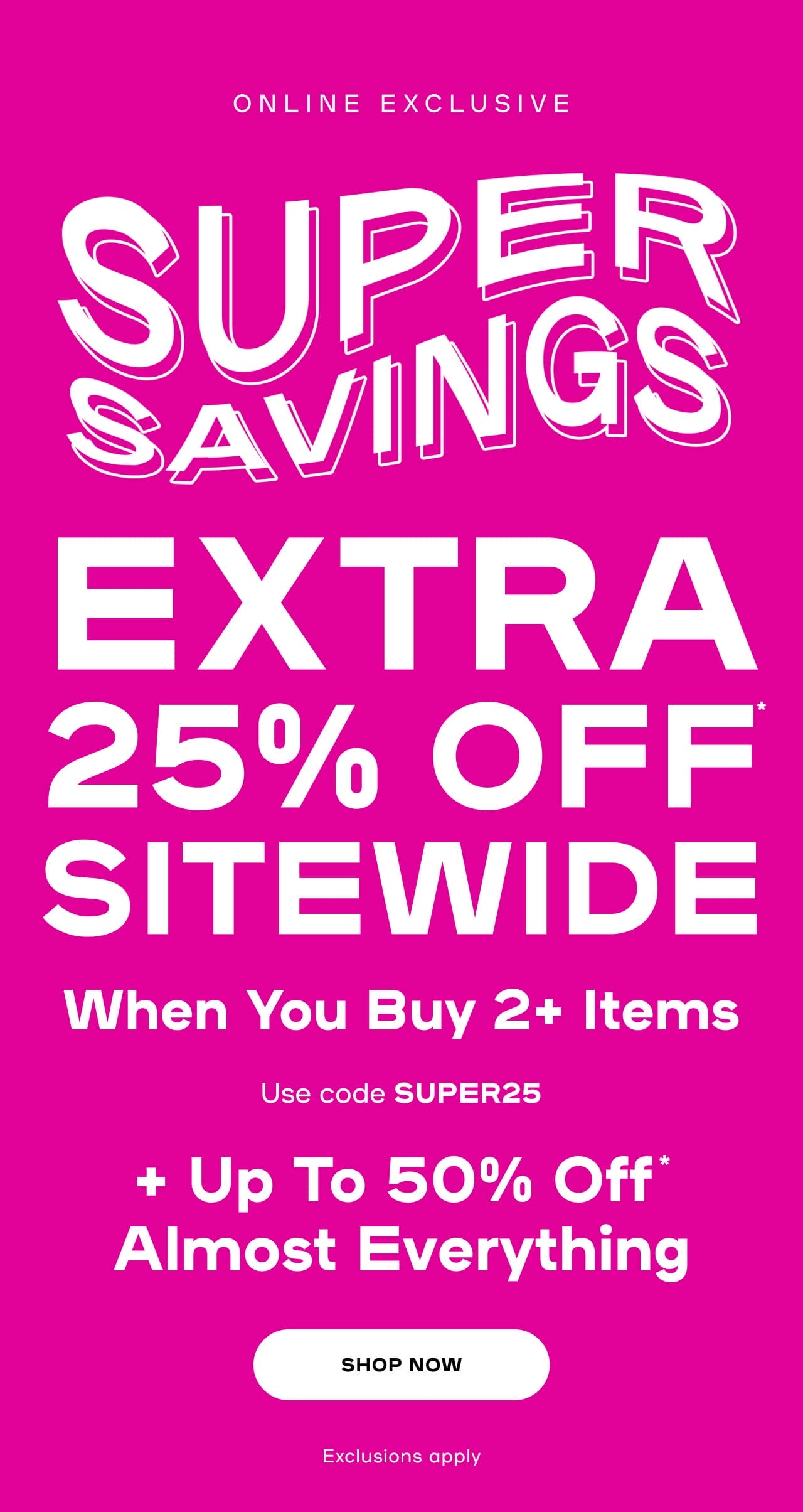 ONLINE EXCLUSIVE Super Savings EXTRA 25% Off* Sitewide When You Buy 2+ Items + Up To 50% Off* Almost Everything Use code: SUPER25 Exclusions apply - SHOP NOW