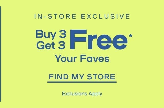 In-Store Exclusive Buy 3 Get 3 Free* Your Faves Exclusions apply - FIND MY STORE