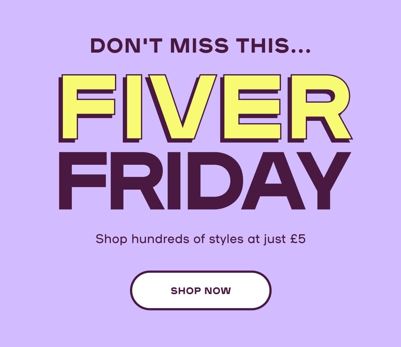 Fiver Friday! Shop hundreds of styles at just £5 - SHOP NOW