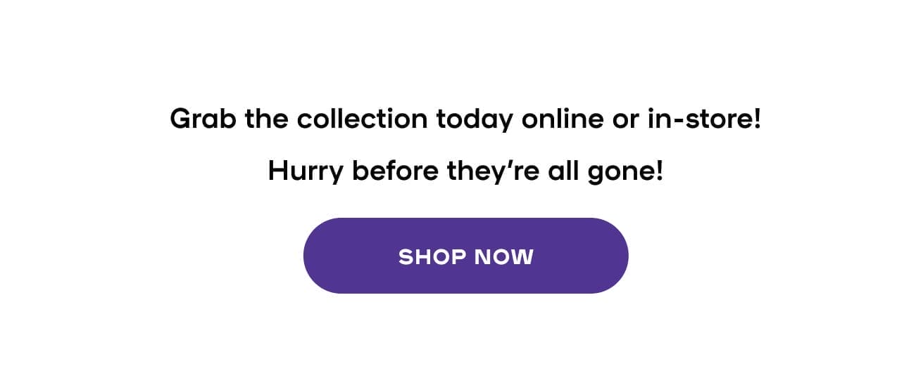  Grab the collection today online or in-store! Hurry before they're all gone!