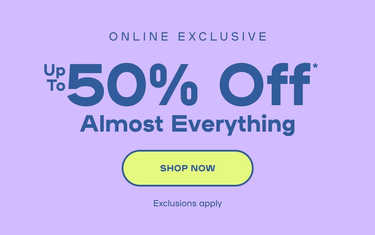 Online Exclusive Up to 50% Off* Almost Everything Exclusions apply SHOP NOW