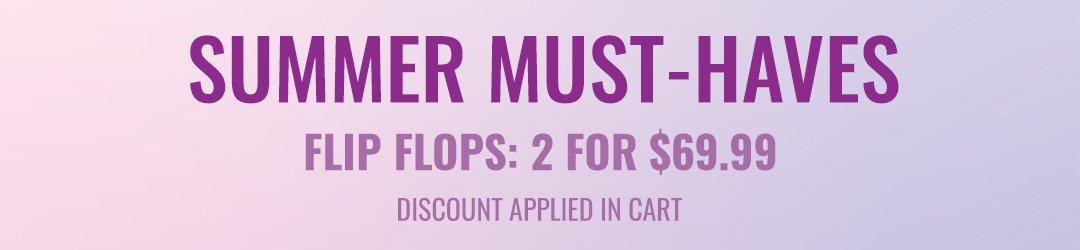 Summer Must-Haves / Flip Flops: 2 for \\$69.99 - Discount Applied in Cart
