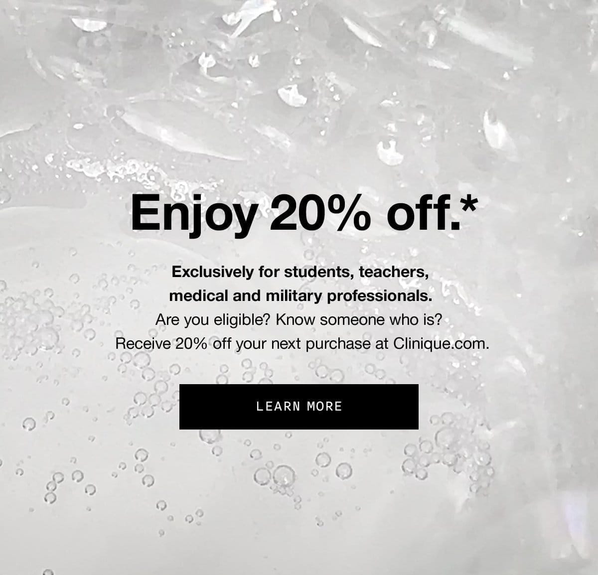 Enjoy 20% off.* Exclusively for students, teachers, medical and military professionals.Are you eligible? Know someone who is? Receive 20% off your next purchase at Clinique.com. | LEARN MORE