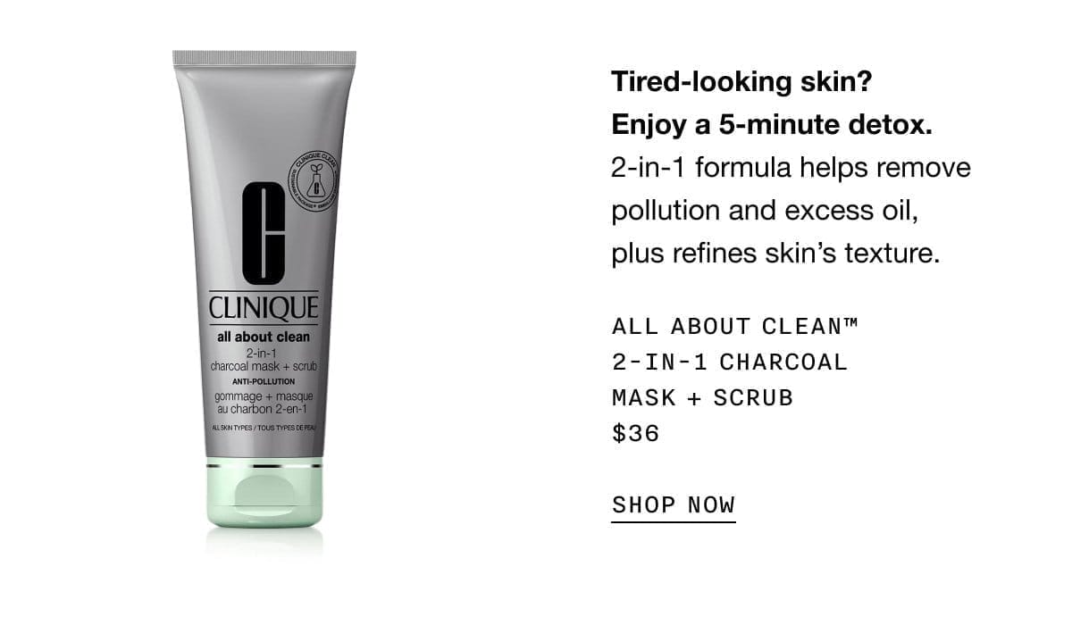 Tired-looking skin? Enjoy a 5-minute detox. 2-in-1 formula helps remove pollution and excess oil, plus refines skin’s texture. ALL ABOUT CLEAN TM 2-IN-1 CHARCOAL MASK + SCRUB \\$36 SHOP NOW