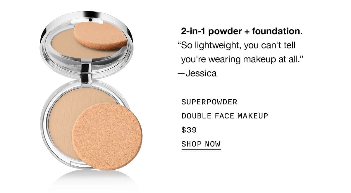 2-in-1 powder + foundation. “So lightweight, you can't tell you're wearing makeup at all.” - Jessica SUPERPOWDER DOUBLE FACE MAKEUP \\$39 SHOP NOW