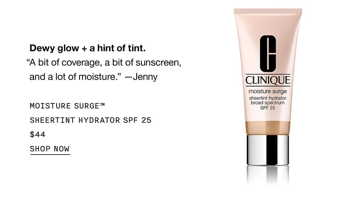 Dewy glow + a hint of tint. “A bit of coverage, a bit of sunscreen, and a lot of moisture.” - Jenny MOISTURE SURGE™ SHEERTINT HYDRATOR SPF 25 \\$44 SHOP NOW