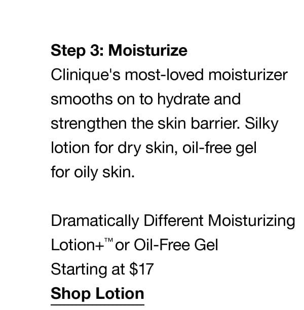 Step3: Moisturize | Clinique's most-loved moisturizer smooths on to hydrate and strengthen the skin barrier. Silky lotion for dry skin, oil-free gel for oily skin. Dramatically Different Moisturizing Lotion+™ or Oil-Free Gel Starting at \\$17 | Shop Lotion