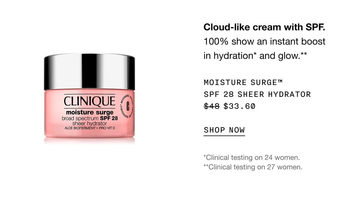 Cloud-like cream with SPF. 100% show an instant boost in hydration* and glow.** Moisture surge™ SPF 28 sheer hydrator \\$33.60 | SHOP NOW | *Clinical testing on 24 women. **Clinical testing on 27 women.