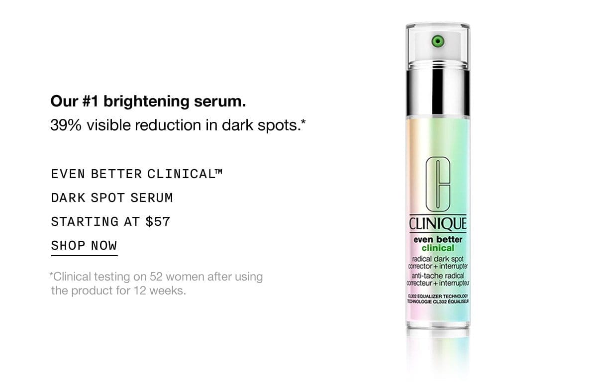 Our #1 brightening serum. 39% visible reduction in dark spots.* EVEN BETTER CLINICAL™ DARK SPOT SERUM STARTING AT \\$57 SHOP NOW *Clinical testing on 52 women after using the product for 12 weeks.