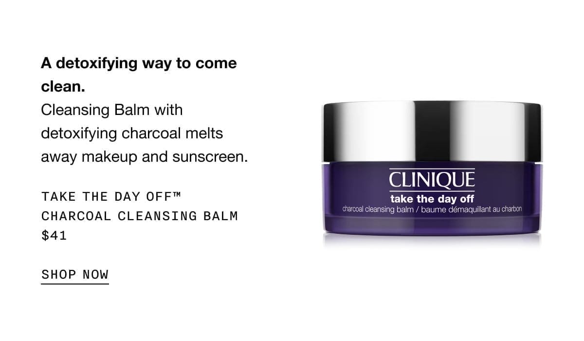 A detoxifying way to come clean. Cleansing Balm with detoxifying charcoal melts away makeup and sunscreen. Take The Day Off™ Charcoal Cleansing Balm \\$41 | SHOP NOW