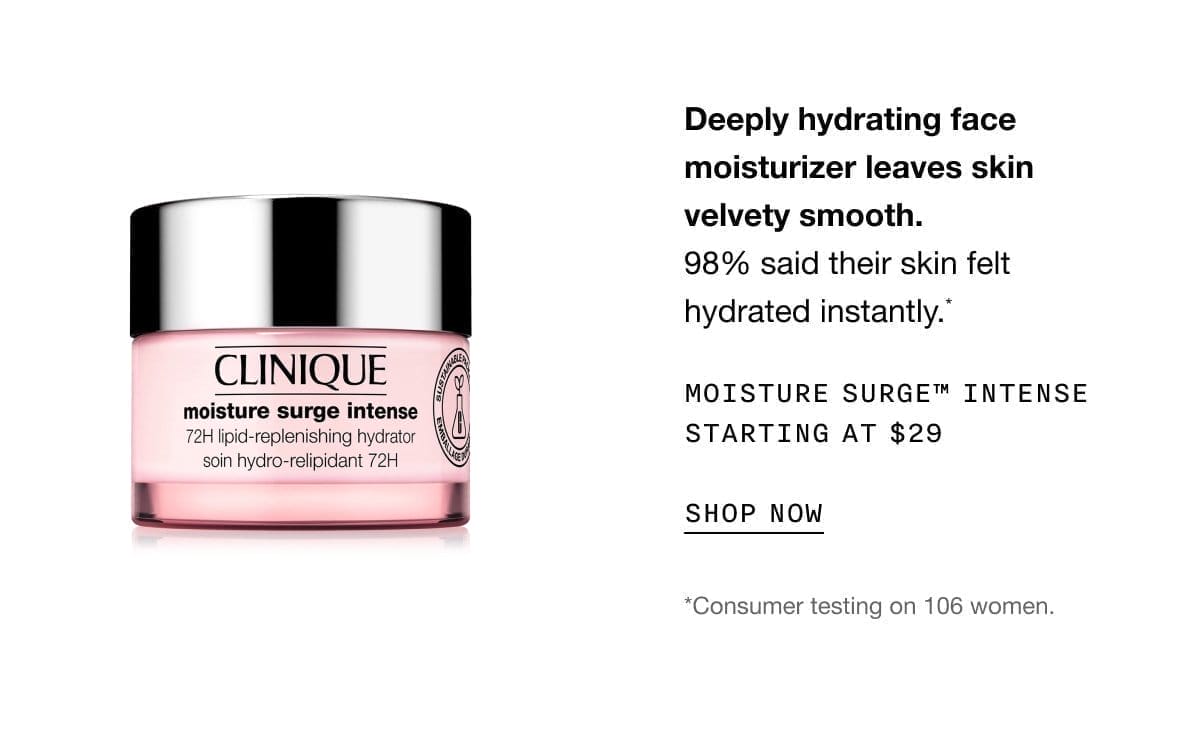 Deeply hydrating face moisturizer leaves skin velvety smooth. 98% said their skin felt hydrated instantly.* MOISTURE SURGE TM INTENSE STARTING AT \\$29 SHOP NOW | *Consumer testing on 106 women.