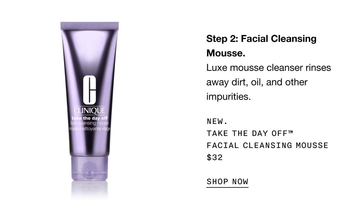 Step 2: Facial Cleansing Mousse. Luxe mousse cleanser rinses away dirt, oil, and other impurities. New. Take The Day Off™ Facial Cleansing Mousse \\$32 | SHOP NOW
