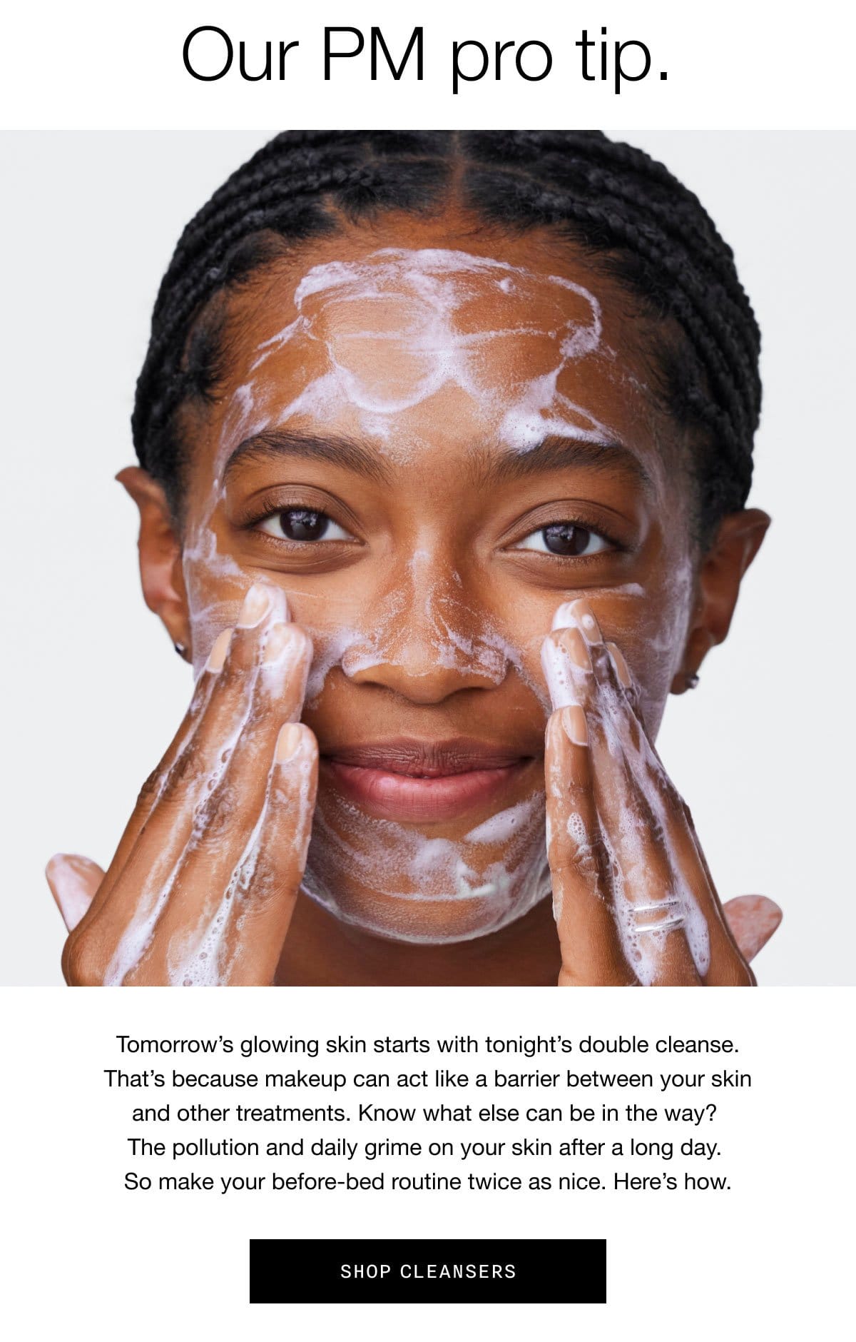 Our PM pro tip. | Tomorrow’s glowing skin starts with tonight’s double cleanse. That’s because makeup can act like a barrier between your skin and other treatments. Know what else can be in the way? The pollution and daily grime on your skin after a long day. So make your before-bed routine twice as nice. Here’s how. | Shop Cleansers