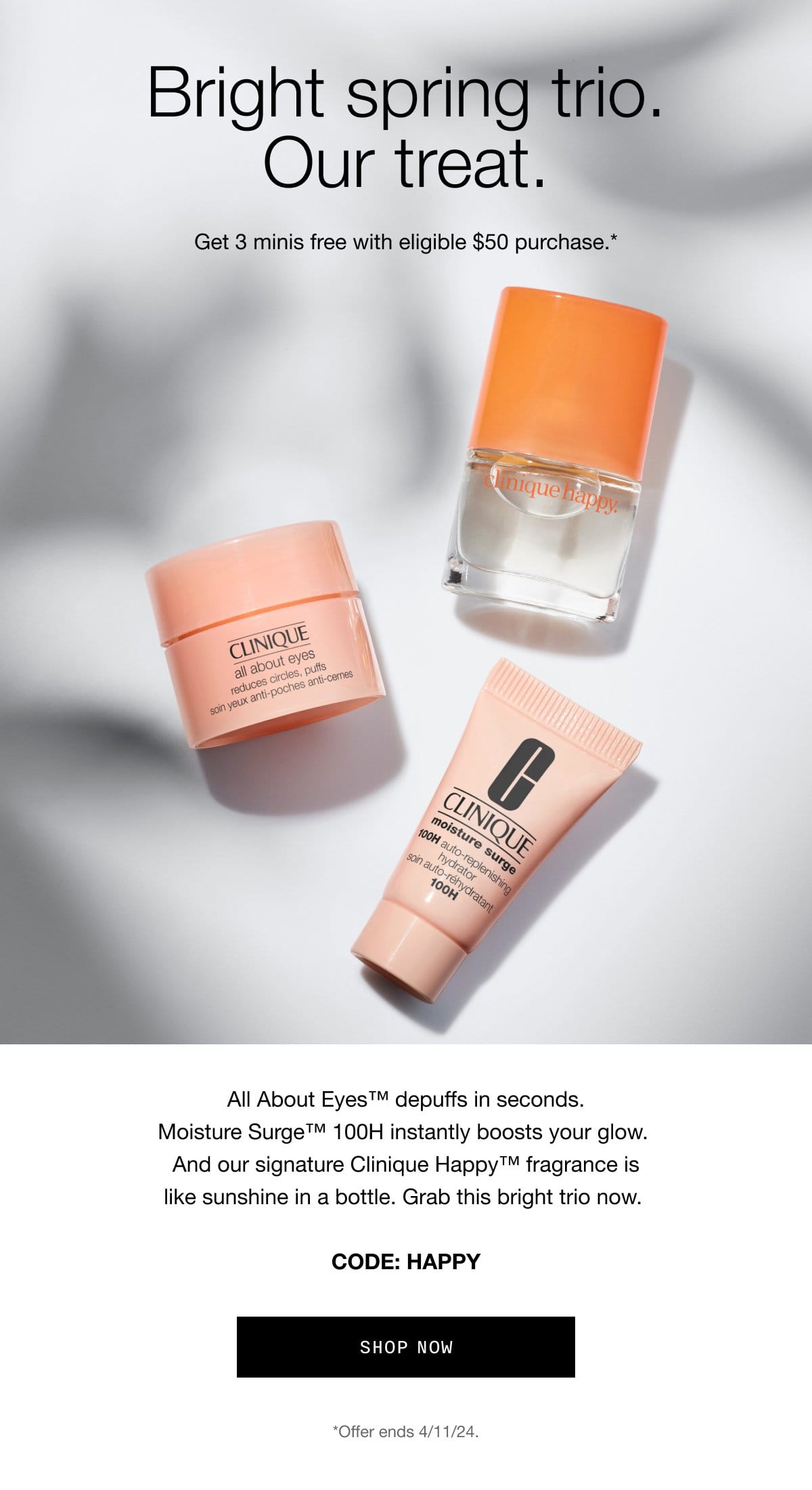 Bright spring trio. Our treat. | Get 3 minis free with eligible \\$50 purchase.* | All About Eyes™ depuffs in seconds. Moisture Surge™ 100H instantly boosts your glow.\xa0And our signature Clinique Happy™ fragrance is like sunshine in a bottle.\xa0Grab this bright trio now. | CODE: HAPPY shop now *Offer ends 4/11/24.