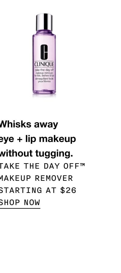 Whisks away eye + lip makeup without tugging. Take The Day Off™ Makeup Remover Starting at \\$26 | SHOP NOW