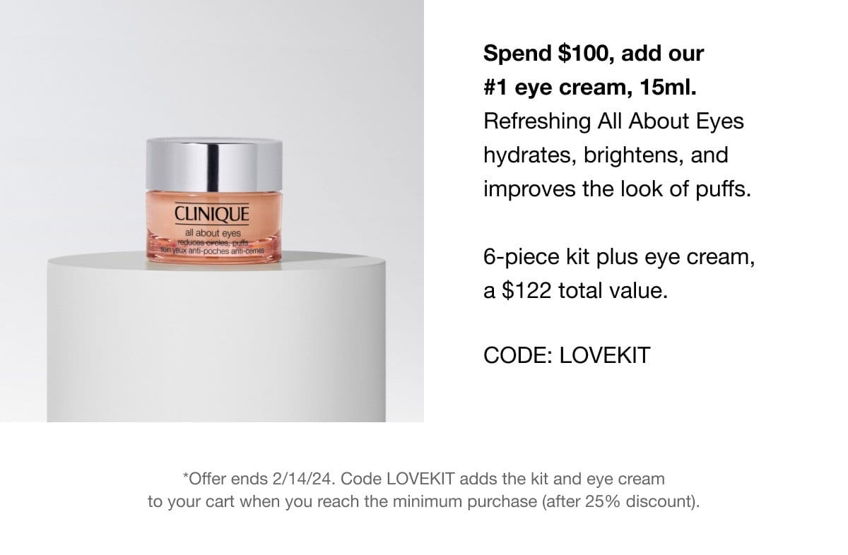 Spend \\$100, add our #1 eye cream, 15ml. Refreshing All About Eyes hydrates, brightens, and improves the look of puffs. 6-piece kit plus eye cream, a \\$122 total value. CODE: LOVEKIT *Offer ends 2/14/24. Code LOVEKIT adds the kit and eye cream to your cart when you reach the minimum purchase (after 25% discount).