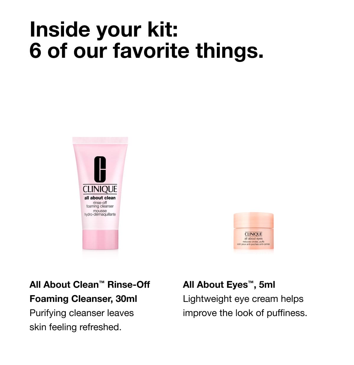 Inside your kit: 6 of our favorite things. All About Clean™ Rinse-Off Foaming Cleanser, 30ml Purifying cleanser leaves skin feeling refreshed. | All About Eyes™, 5ml Lightweight eye cream helps improve the look of puffiness.