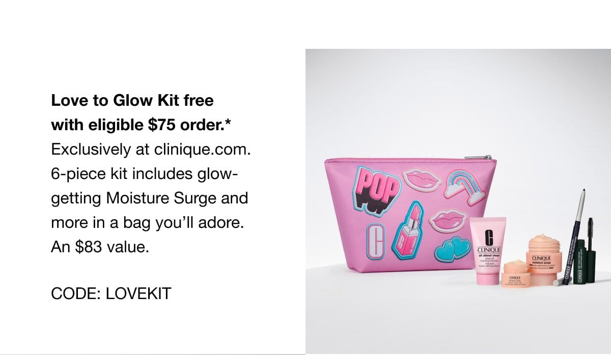 Love to Glow Kit free with eligible \\$75 order.* Exclusively at clinique.com. 6-piece kit includes glow-getting Moisture Surge and more in a bag you’ll adore. An \\$83 value. CODE: LOVEKIT