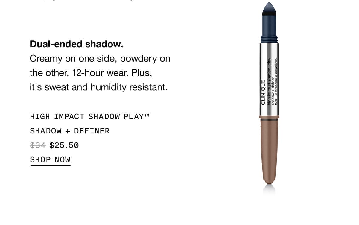 Dual-ended shadow. Creamy on one side, powdery on the other. 12-hour wear. Plus, it's sweat and humidity resistant. HIGH IMPACT SHADOW PLAY™ SHADOW + DEFINER \\$25.50 SHOP NOW