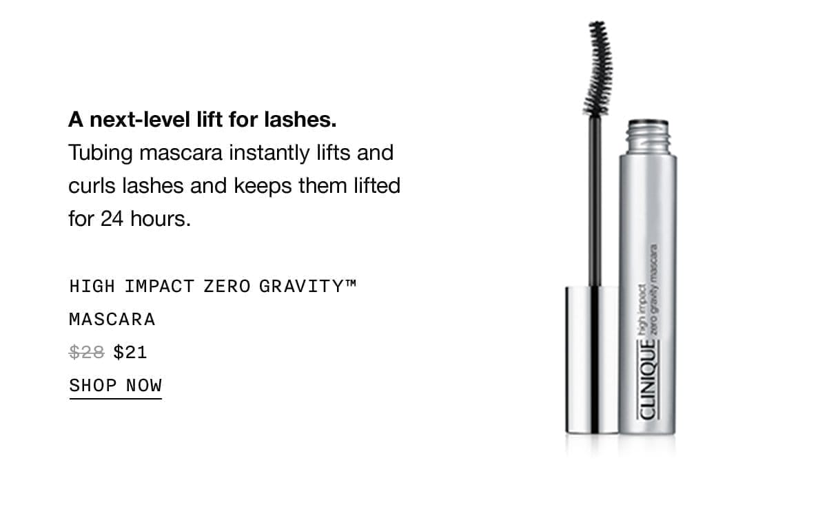 A next-level lift for lashes. Tubing mascara instantly lifts and curls lashes and keeps them lifted for 24 hours. HIGH IMPACT GRAVITY™ MASCARA \\$21 SHOP NOW