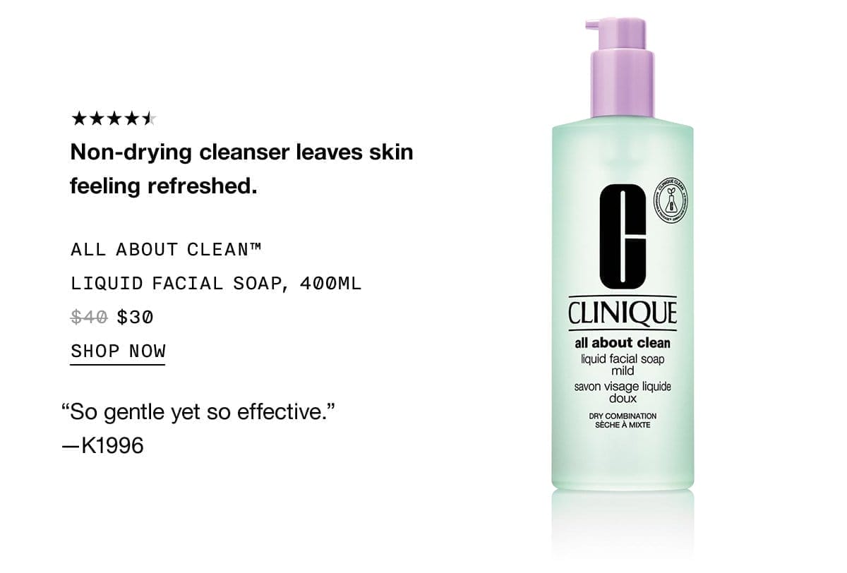 Non-drying cleanser leaves skin feeling refreshed. ALL ABOUT CLEAN TM LIQUID FACIAL SOAP, 400ML \\$30 SHOP NOW