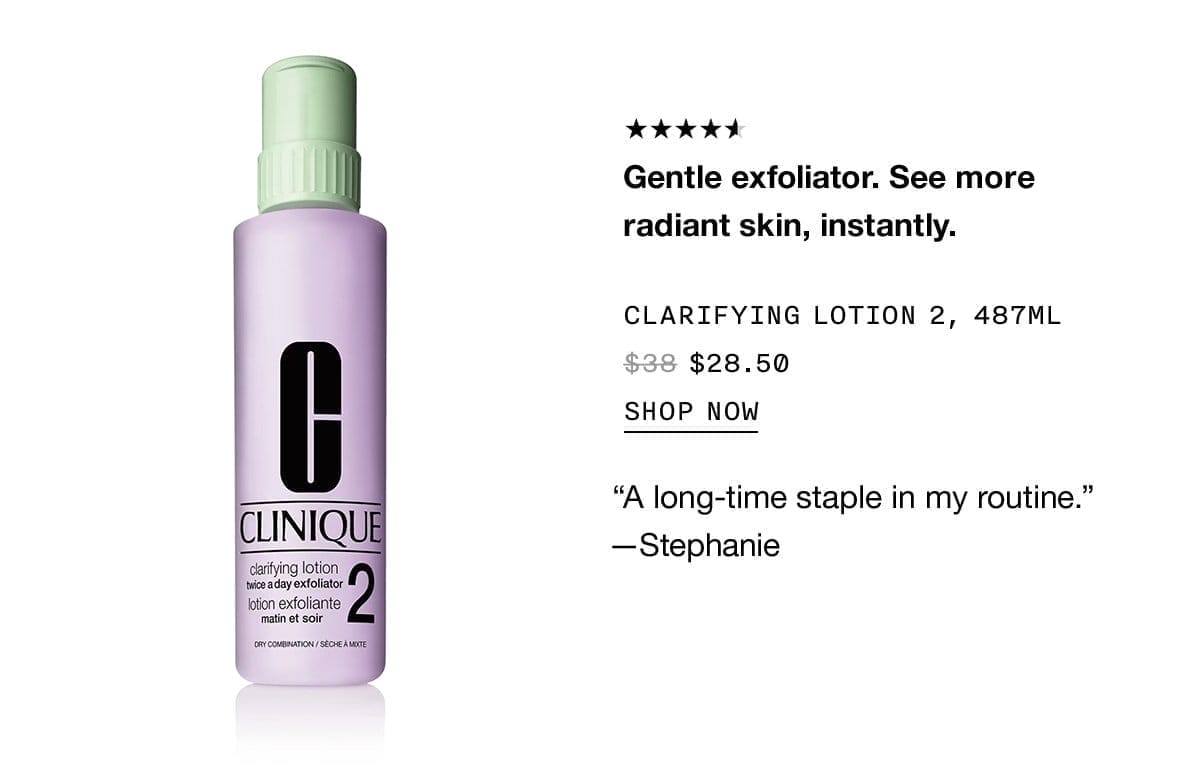 Gentle exfoliator. See more radiant skin, instantly. CLARIFYING LOTION 2, 487ML \\$28.50 SHOP NOW