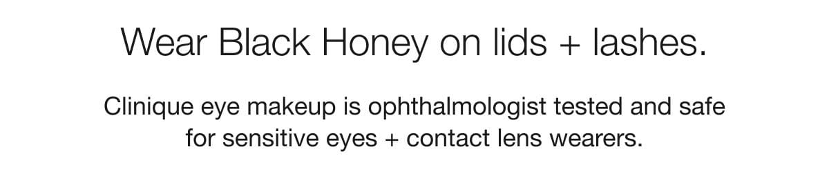 Wear Black Honey on lids + lashes. Clinique eye makeup is ophthalmologist tested and safe for sensitive eyes + contact lens wearers.