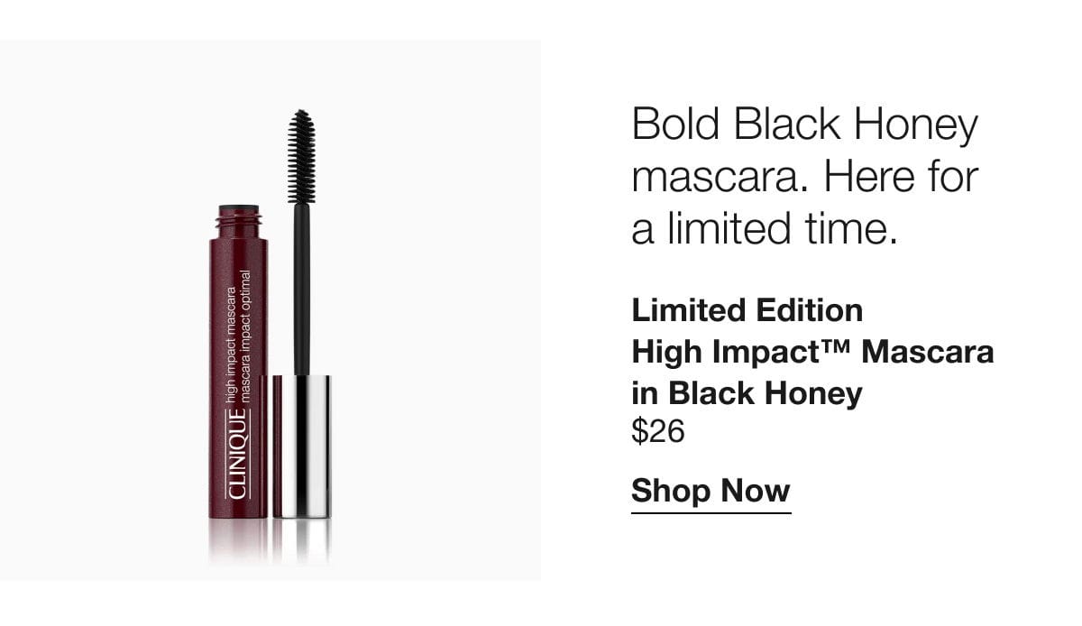 Bold Black Honey mascara. Here for  a limited time. Limited Edition High Impact™ Mascara in Black Honey \\$26 | Shop Now