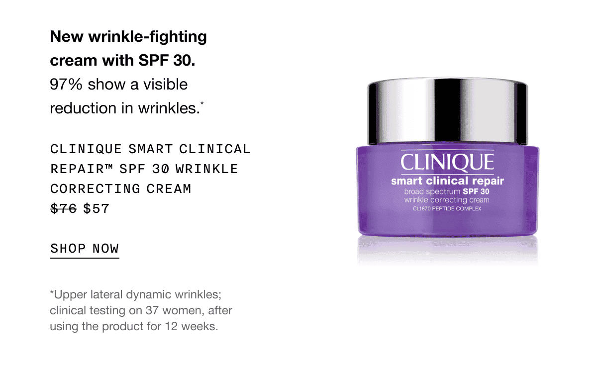 New wrinkle-fighting cream with SPF 30. 97% show a visible reduction in wrinkles.* CLINIQUE SMART CLINICAL REPAIR SPF 30 WRINKLE CORRECTING CREAM \\$57 SHOP NOW | *Upper lateral dynamic wrinkles; clinical testing on 37 women, after using the product for 12 weeks.