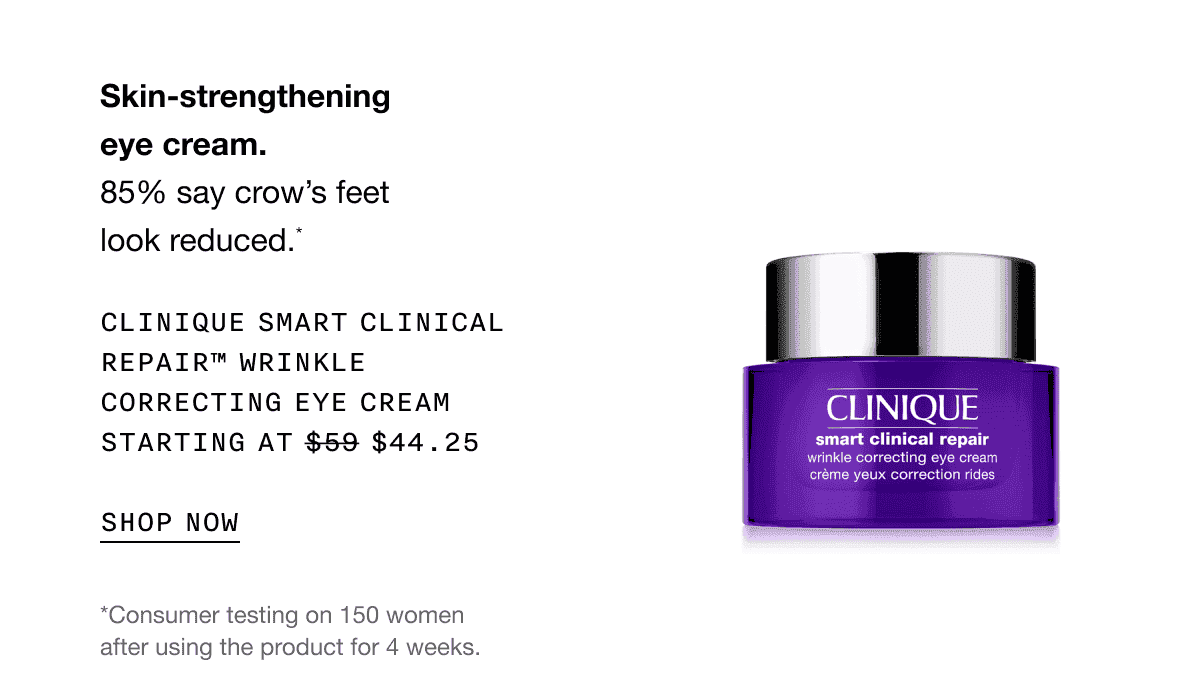 Skin-strengthening eye cream. 85% say crow’s feet look reduced.* CLINIQUE SMART CLINICAL REPAIR TM WRINKLE CORRECTING EYE CREAM STARTING AT \\$44.25 SHOP NOW | *Consumer testing on 150 women after using the product for 4 weeks.