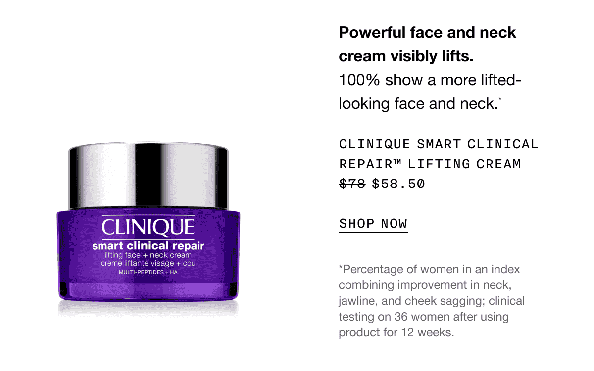 Powerful face and neck cream visibly lifts. 100% show a more lifted-looking face and neck.* CLINIQUE SMART CLINICAL REPAIR TM LIFTING CREAM \\$58.50 SHOP NOW | *Percentage of women in an index combining improvement in neck, jawline, and cheek sagging; clinical testing on 36 women after using product for 12 weeks.