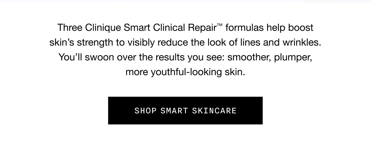 Three Clinique Smart Clinical Repair TM formulas help boost skin’s strength to visibly reduce the look of lines and wrinkles. You’ll swoon over the results you see: smoother, plumper, more youthful-looking skin. SHOP SMART SKINCARE