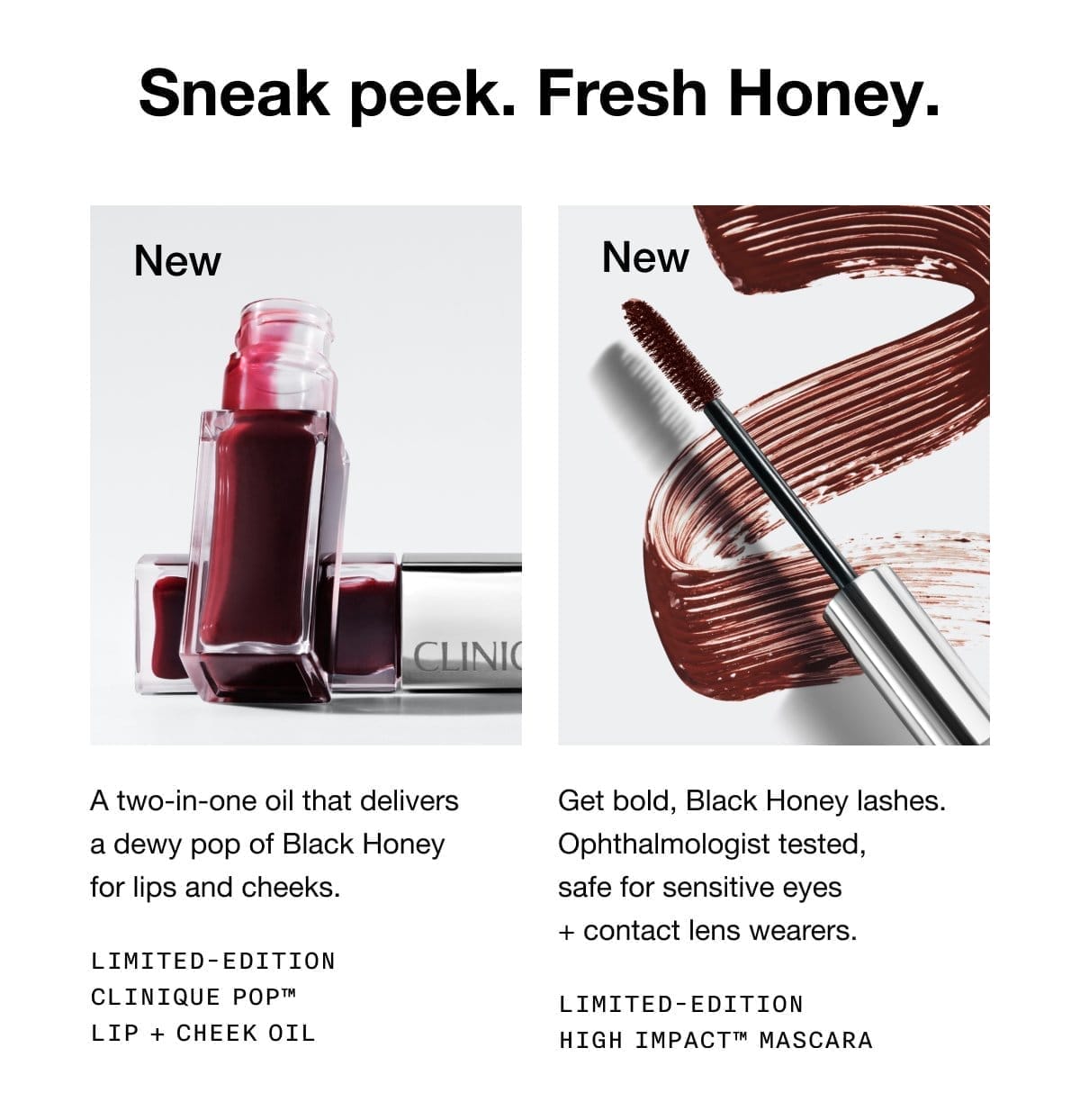 Sneak peek. Fresh Honey. New A two-in-one oil that delivers a dewy pop of Black Honey for lips and cheeks. Limited-Edition Clinique Pop™ Lip + Cheek Oil | New Get bold, Black Honey lashes. Ophthalmologist tested, safe for sensitive eyes + contact lens wearers. Limited-Edition High Impact™ Mascara 