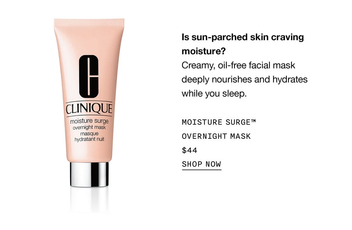 Is sun-parched skin craving moisture? Creamy, oil-free facial mask deeply nourishes and hydrates while you sleep. MOISTURE SURGE™ OVERNIGHT MASK \\$44 SHOP NOW