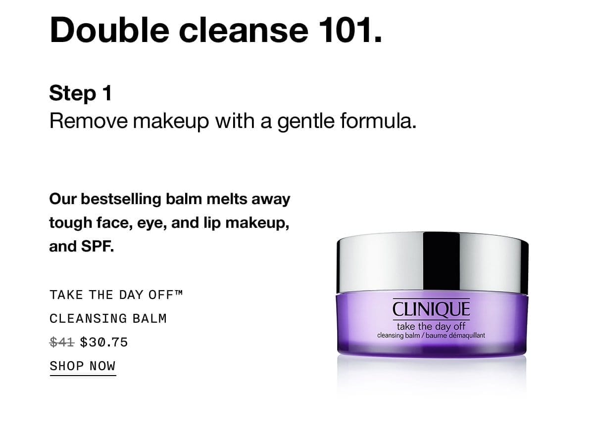 Double cleanse 101. Step 1 Remove makeup with a gentle formula. Our bestselling balm melts away tough face, eye, and lip makeup, and SPF. TAKE THE DAY OFF™ CLEANSING BALM \\$30.75 SHOP NOW