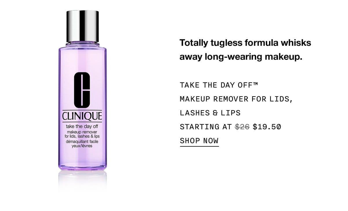 Totally tugless formula whisks away long-wearing makeup. TAKE THE DAY OFF™ MAKEUP REMOVER FOR LIDS, LASHES & LIPS STARTING AT \\$19.50 SHOP NOW