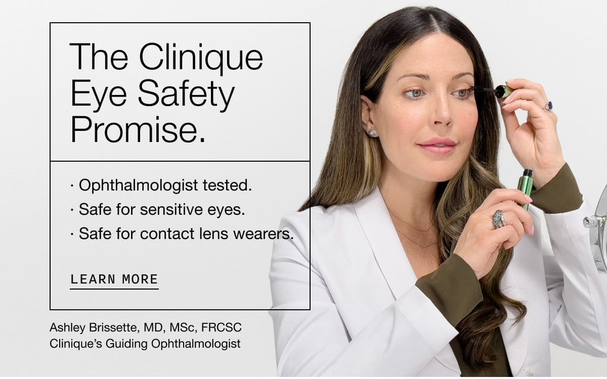 The Clinique Eye Safety Promise. | Ophthalmologist tested. | Safe for sensitive eyes. | Safe for contact lens wearers | learn more | Ashley Brissette, MD, MSc, FRCSC Clinique’s Guiding Ophthalmologist