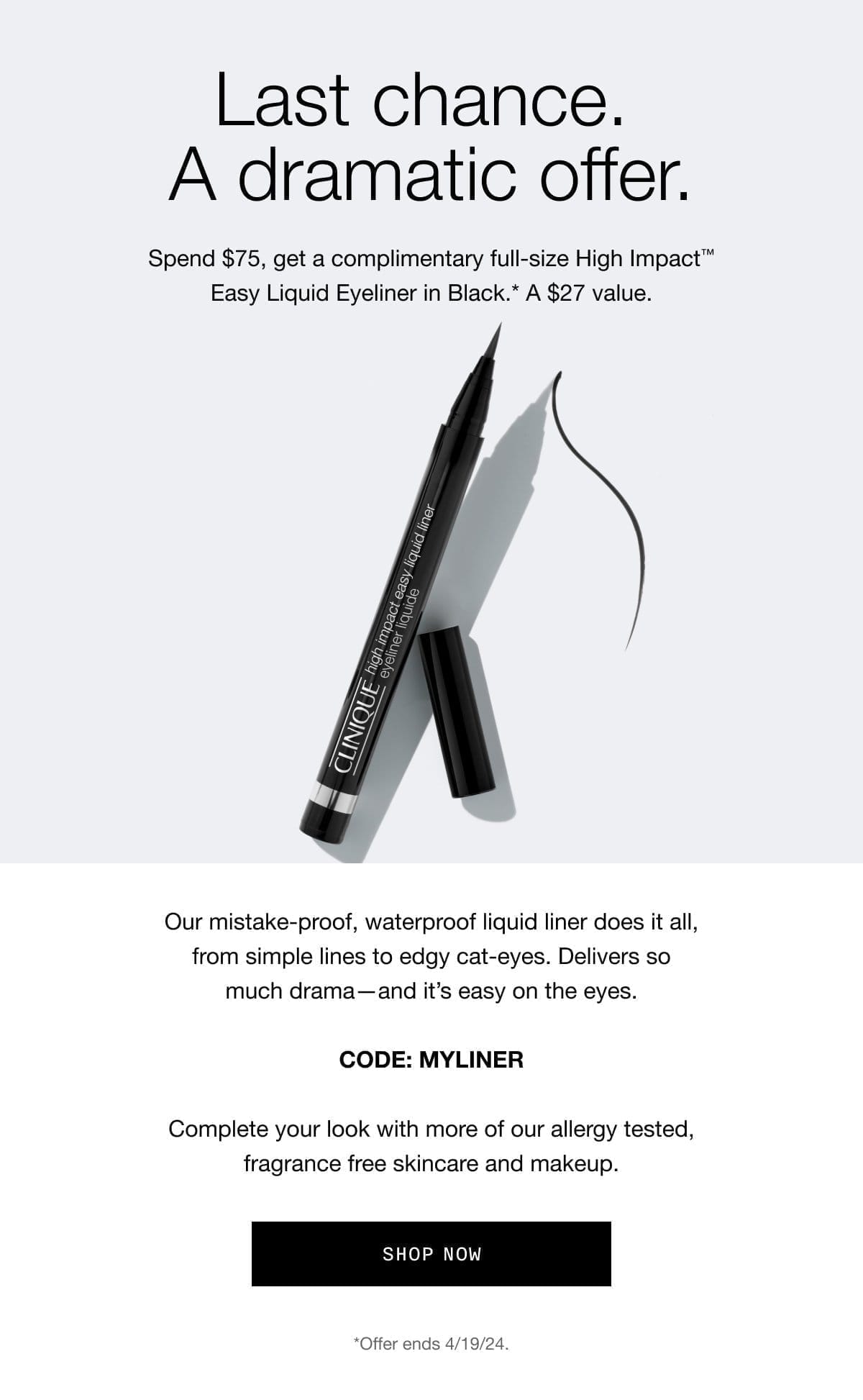 Last chance. A dramatic offer. Spend \\$75, get a complimentary full-size High Impact™ Easy Liquid Eyeliner in Black.* A \\$27 value. Our mistake-proof, waterproof liquid liner does it all, from simple lines to edgy cat-eyes. Delivers so much drama—and it’s easy on the eyes. CODE: MYLINER | Complete your look with more of our allergy tested, fragrance free skincare and makeup. Shop Now *Offer ends 4/19/24.