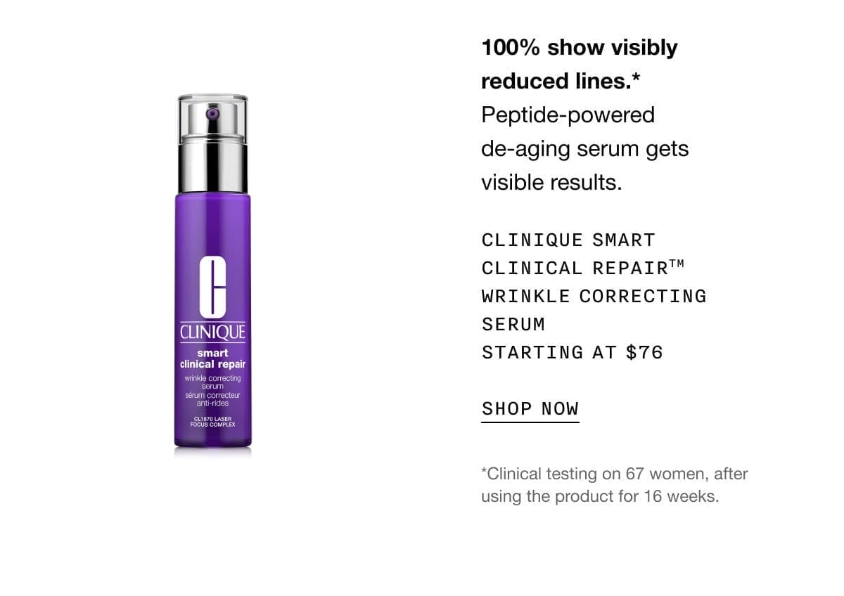 100% show visibly reduced lines.*Peptide-powered de-aging serum gets visible results. Clinique Smart Clinical Repair™ Wrinkle Correcting Serum Starting at \\$76 SHOP NOW *Clinical testing on 67 women, after using the product for 16 weeks.