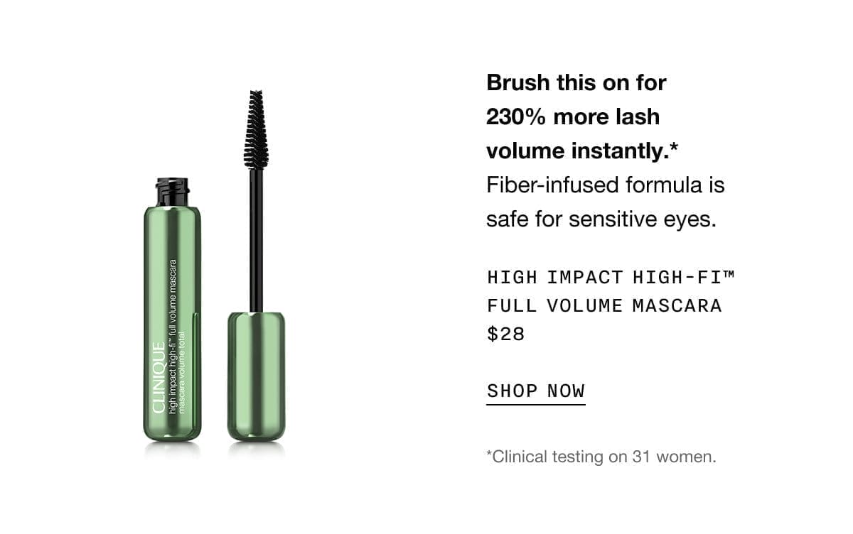 Brush this on for 230% more lash volume instantly.* Fiber-infused formula is safe for sensitive eyes. High Impact High-Fi™ Full Volume Mascara\xa0\\$28 SHOP NOW *Clinical testing on 31 women.