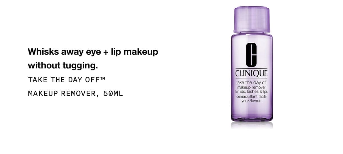 Whisks away eye + lip makeup without tugging. | TAKE THE DAY OFF™ MAKEUP REMOVER, 50ML