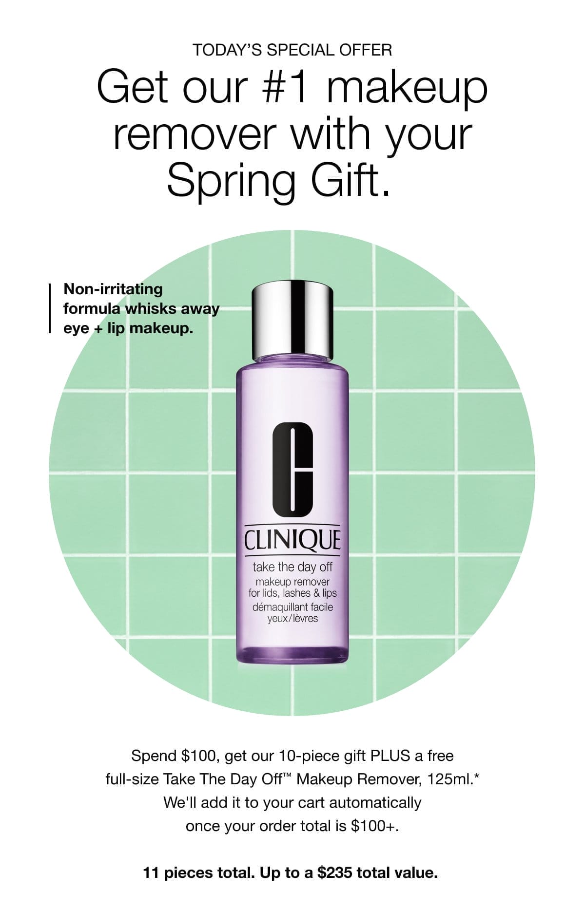 TODAY’S SPECIAL OFFER | Get our #1 makeup remover with your Spring Gift. | Non-irritating formula whisks away eye + lip makeup. | Spend \\$100, get our 10-piece gift PLUS a free full-size Take The Day Off™ Makeup Remover, 125ml.* We'll add it to your cart automatically once your order total is \\$100+. 11 pieces total. Up to a \\$235 total value.