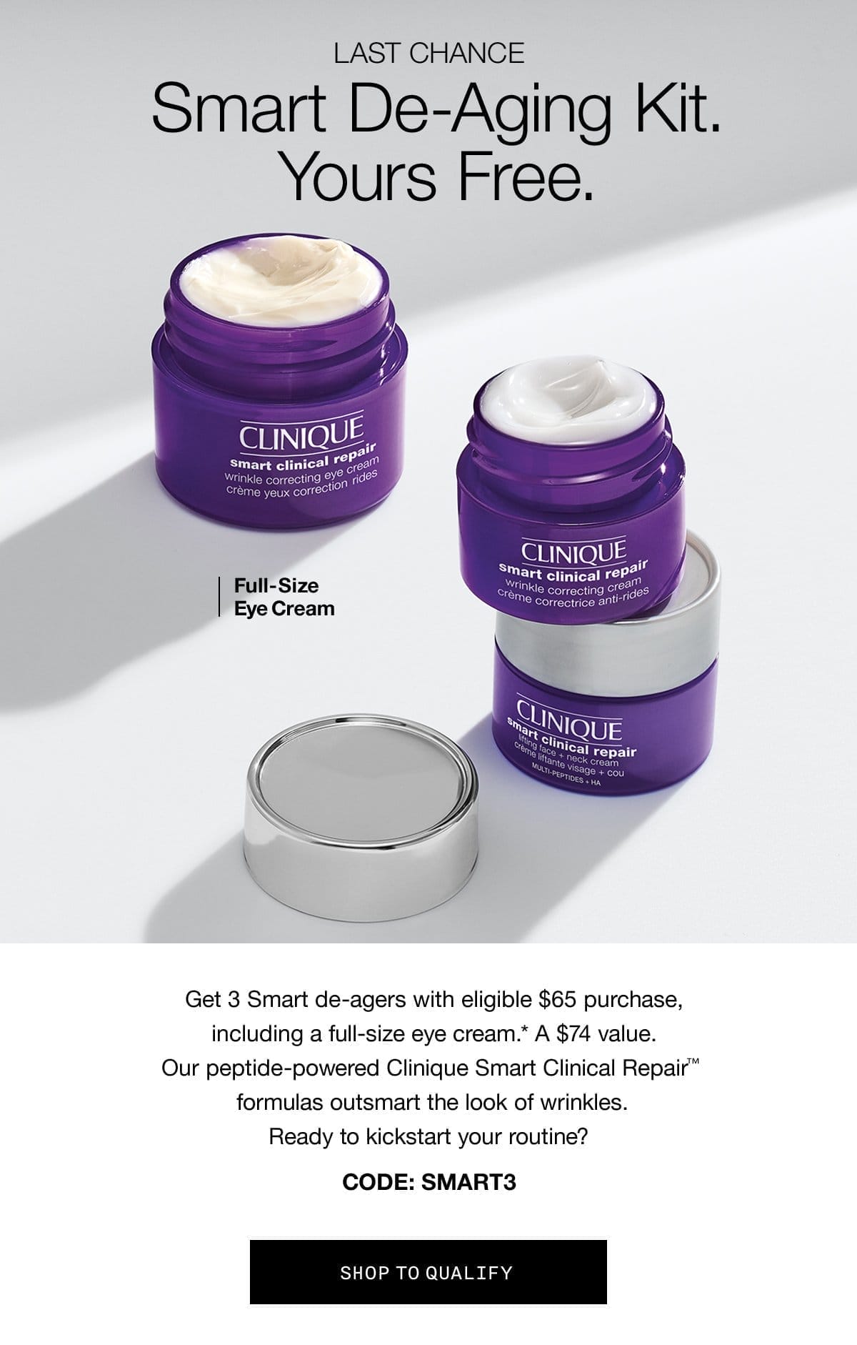 LAST CHANCE | Smart De-Aging Kit. Yours free. Full-Size Eye Cream Get 3 Smart de-agers with eligible \\$65 purchase, including a full-size eye cream.* A \\$74 value. Our peptide-powered Clinique Smart Clinical Repair™ formulas outsmart the look of wrinkles. Ready to kickstart your routine? CODE: SMART3 SHOP TO QUALIFY