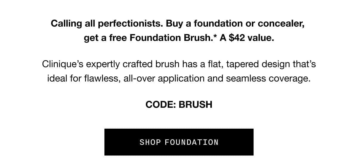 Calling all perfectionists. Buy a foundation or concealer, get a free Foundation Brush.* A \\$42 value. | Clinique’s expertly crafted brush has a flat, tapered design that’s ideal for flawless, all-over application and seamless coverage. | CODE: BRUSH | SHOP FOUNDATION