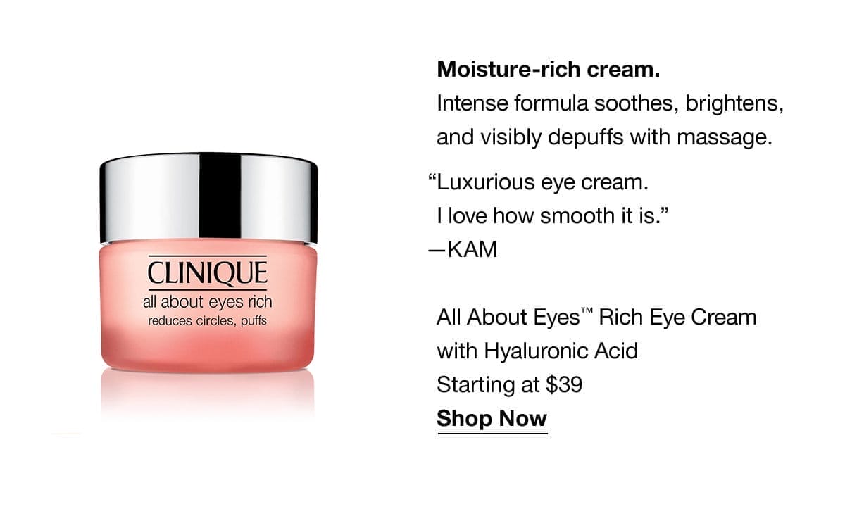 Moisture-rich cream. Intense formula soothes, brightens, and visibly depuffs with massage. “Luxurious eye cream.I love how smooth it is.” —KAM | All About Eyes™ Rich Eye Cream with Hyaluronic Acid | Starting at \\$39 | Shop Now