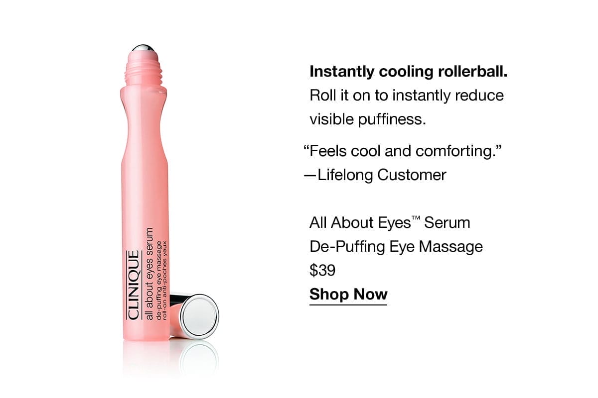 Instantly cooling rollerball. Roll it on to instantly reduce visible puffiness. “Feels cool and comforting.” —Lifelong Customer | All About Eyes™ Serum De-Puffing Eye Massage | \\$39 | Shop Now