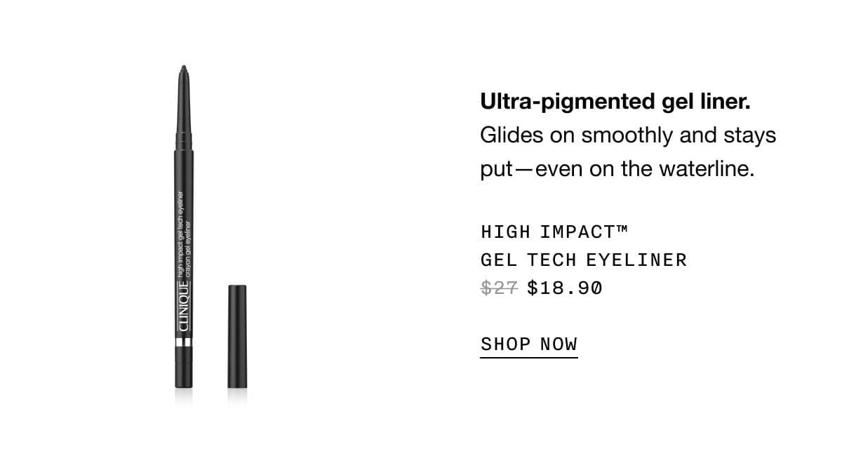 Ultra-pigmented gel liner. Glides on smoothly and stays put—even on the waterline. High Impact™ Gel Tech Eyeliner \\$18.90 | SHOP NOW