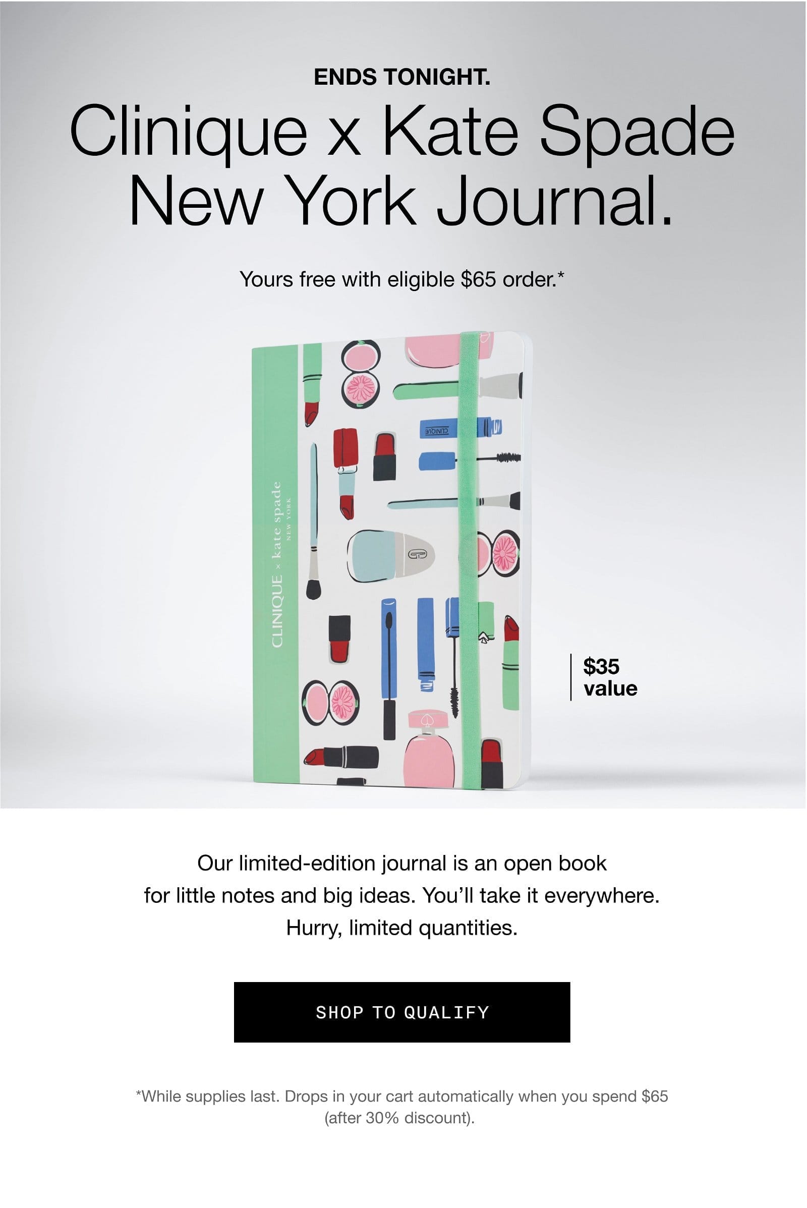 ENDS TONIGHT Clinique X Kate Spade New York Journal. Yours free with eligible \\$65 order.* | \\$35 value | Our limited-edition journal is an open book for little notes and big ideas. You'll take it everywhere. Hurry, limited quantities. | SHOP TO QUALIFY | *While supplies last. Drops in your cart automatically when you spend \\$65 (after 30% discount).