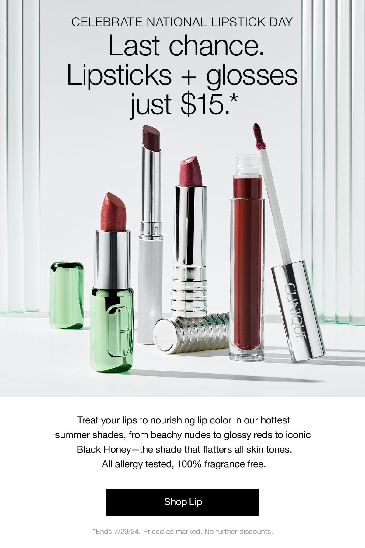 CELEBRATE NATIONAL LIPSTICK DAY | Last chance. Lipsticks + glosses just \\$15.* | Treat your lips to nourishing lip color in our hottest summer shades, from beachy nudes to glossy reds to iconic Black Honey - the shade that flatters all skin tones. All allergy tested, 100% fragrance free. Shop Lip | *Ends 7/30/24. Priced as marked. No further discounts.