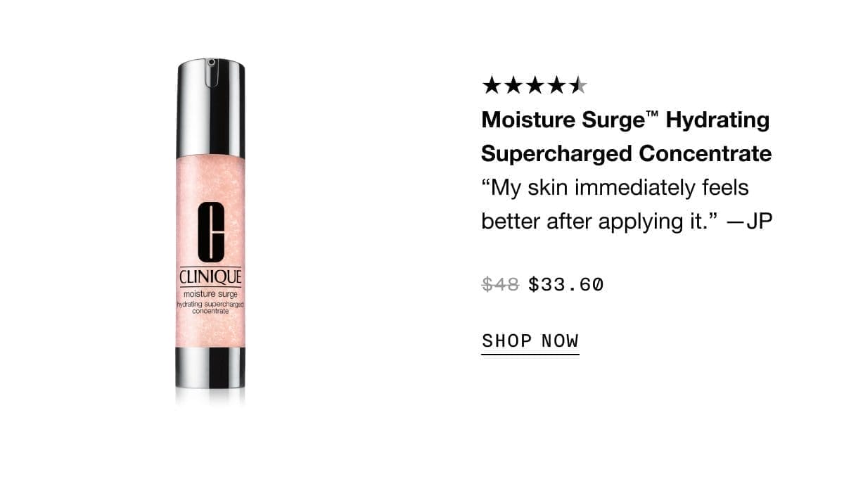 Moisture Surge™ Hydrating Supercharged Concentrate “My skin immediately feels better after applying it.” —JP \\$33.60 SHOP NOW